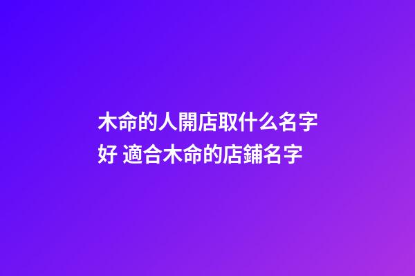 木命的人開店取什么名字好 適合木命的店鋪名字-第1張-店鋪起名-玄機派